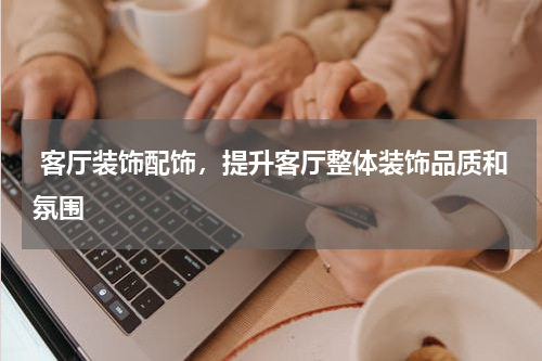  客厅装饰配饰，提升客厅整体装饰品质和氛围