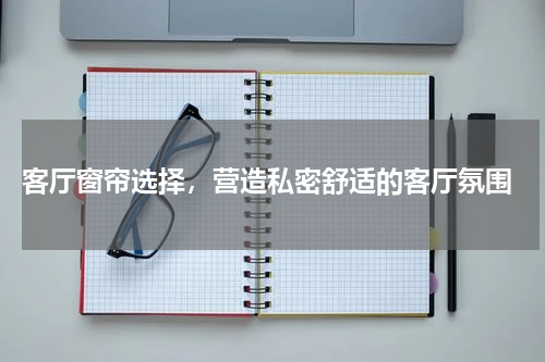  客厅窗帘选择，营造私密舒适的客厅氛围