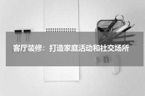  客厅装修：打造家庭活动和社交场所