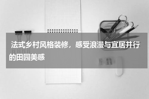 法式乡村风格装修，感受浪漫与宜居并行的田园美感