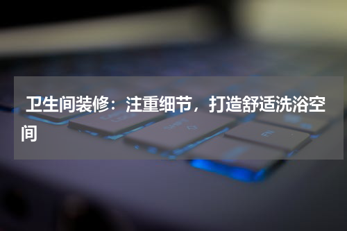  卫生间装修：注重细节，打造舒适洗浴空间
