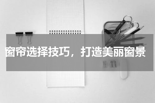  窗帘选择技巧，打造美丽窗景