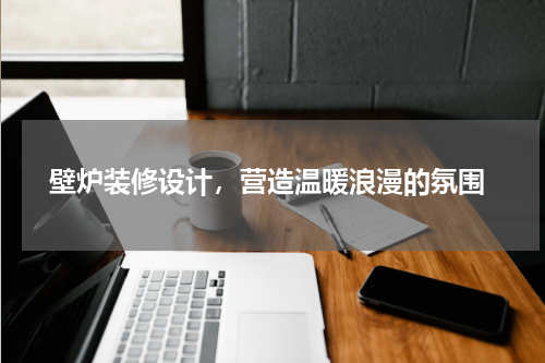  壁炉装修设计，营造温暖浪漫的氛围