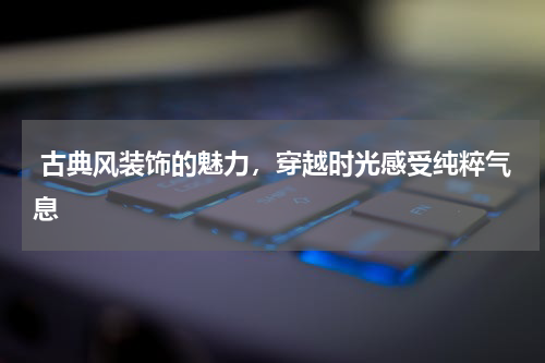  古典风装饰的魅力，穿越时光感受纯粹气息
