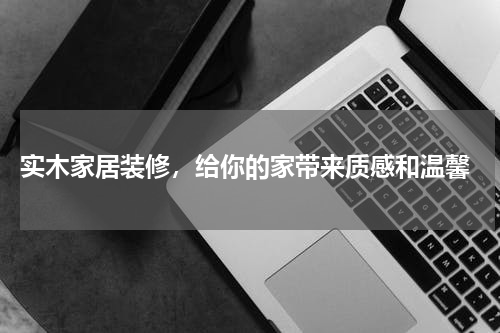  实木家居装修，给你的家带来质感和温馨