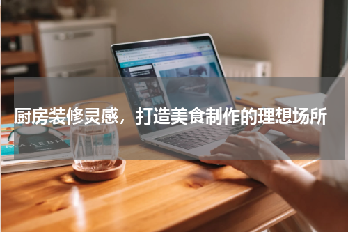  厨房装修灵感，打造美食制作的理想场所