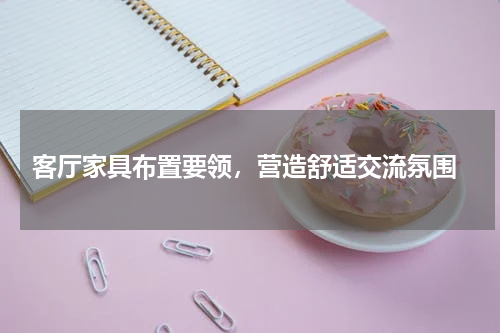  客厅家具布置要领，营造舒适交流氛围