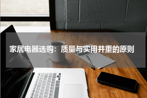  家居电器选购：质量与实用并重的原则