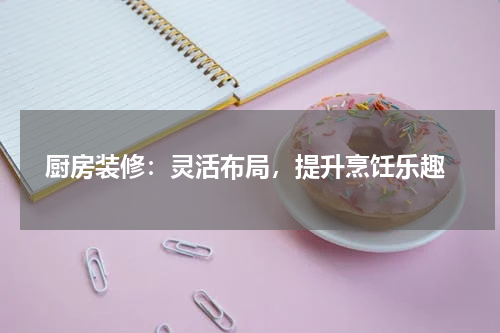  厨房装修：灵活布局，提升烹饪乐趣