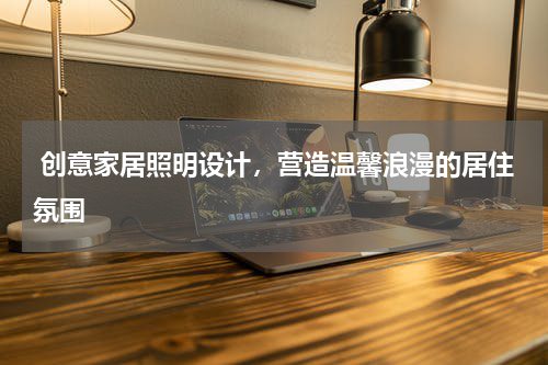  创意家居照明设计，营造温馨浪漫的居住氛围