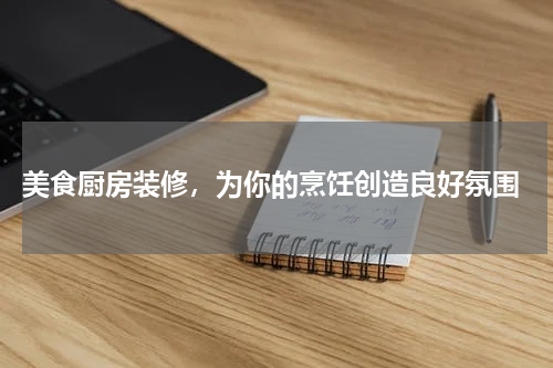  美食厨房装修，为你的烹饪创造良好氛围