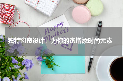  独特窗帘设计，为你的家增添时尚元素