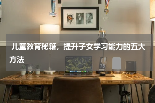  儿童教育秘籍，提升子女学习能力的五大方法