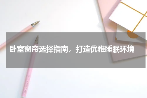  卧室窗帘选择指南，打造优雅睡眠环境