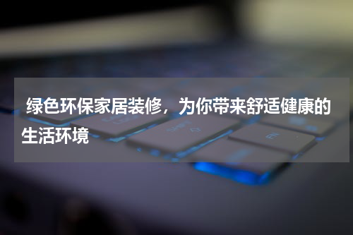  绿色环保家居装修，为你带来舒适健康的生活环境
