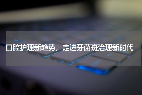  口腔护理新趋势，走进牙菌斑治理新时代