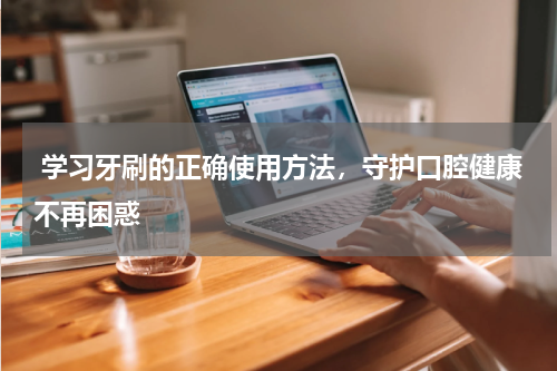  学习牙刷的正确使用方法，守护口腔健康不再困惑