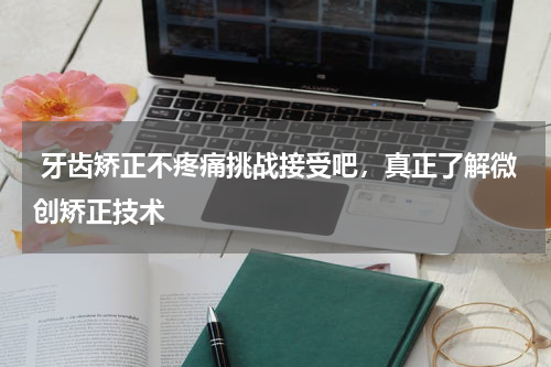  牙齿矫正不疼痛挑战接受吧，真正了解微创矫正技术