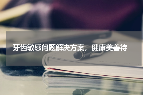  牙齿敏感问题解决方案，健康美善待