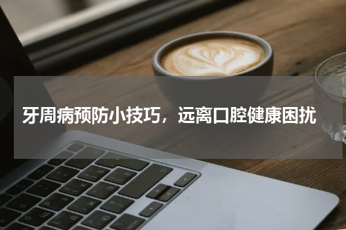  牙周病预防小技巧，远离口腔健康困扰