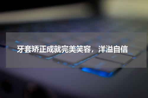  牙套矫正成就完美笑容，洋溢自信