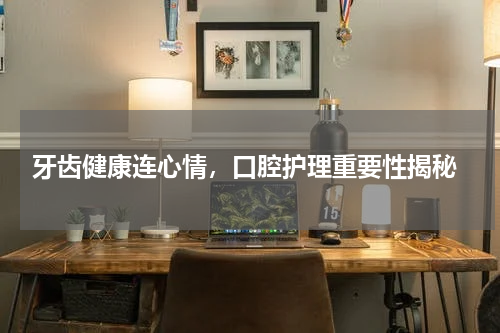  牙齿健康连心情，口腔护理重要性揭秘