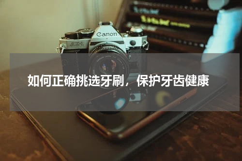  如何正确挑选牙刷，保护牙齿健康