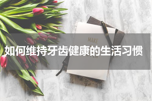  如何维持牙齿健康的生活习惯