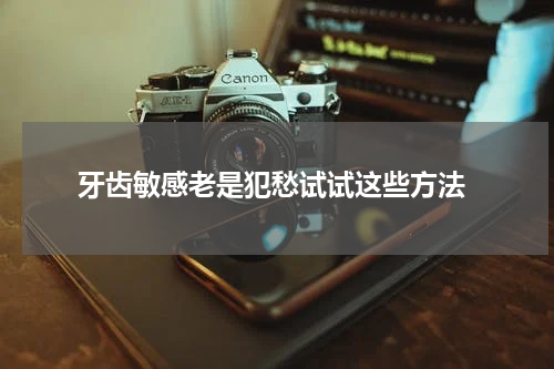  牙齿敏感老是犯愁试试这些方法