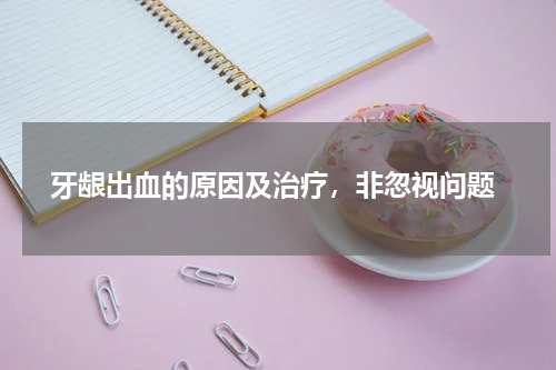  牙龈出血的原因及治疗，非忽视问题
