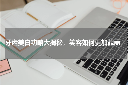  牙齿美白功略大揭秘，笑容如何更加靓丽