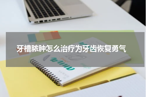  牙槽脓肿怎么治疗为牙齿恢复勇气