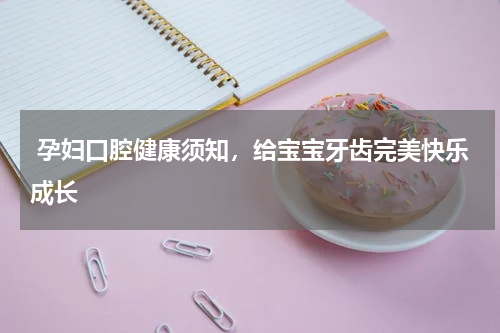  孕妇口腔健康须知，给宝宝牙齿完美快乐成长