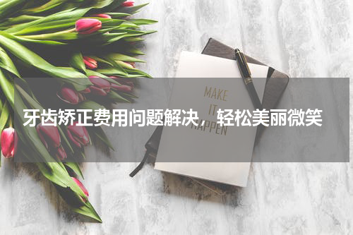  牙齿矫正费用问题解决，轻松美丽微笑