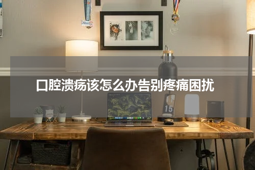 口腔溃疡该怎么办告别疼痛困扰