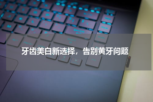  牙齿美白新选择，告别黄牙问题