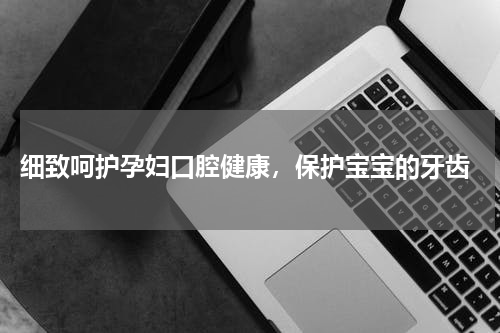  细致呵护孕妇口腔健康，保护宝宝的牙齿