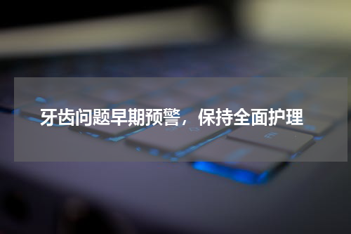  牙齿问题早期预警，保持全面护理