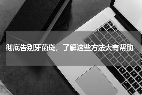  彻底告别牙菌斑，了解这些方法大有帮助