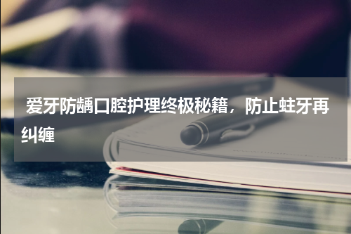  爱牙防龋口腔护理终极秘籍，防止蛀牙再纠缠