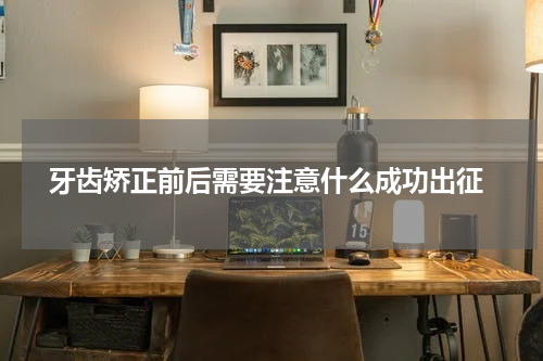  牙齿矫正前后需要注意什么成功出征