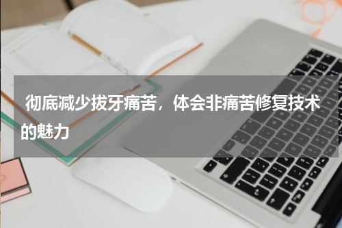  彻底减少拔牙痛苦，体会非痛苦修复技术的魅力