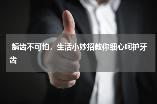  龋齿不可怕，生活小妙招教你细心呵护牙齿