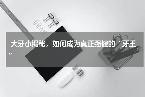  大牙小揭秘，如何成为真正强健的“牙王”