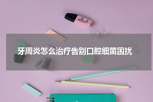  牙周炎怎么治疗告别口腔细菌困扰