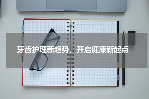  牙齿护理新趋势，开启健康新起点