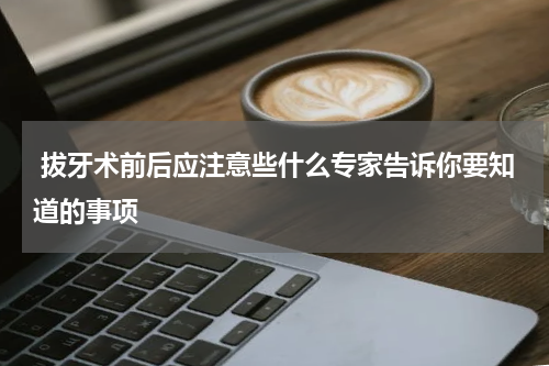  拔牙术前后应注意些什么专家告诉你要知道的事项
