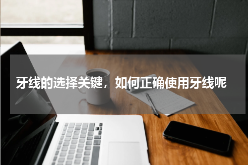  牙线的选择关键，如何正确使用牙线呢