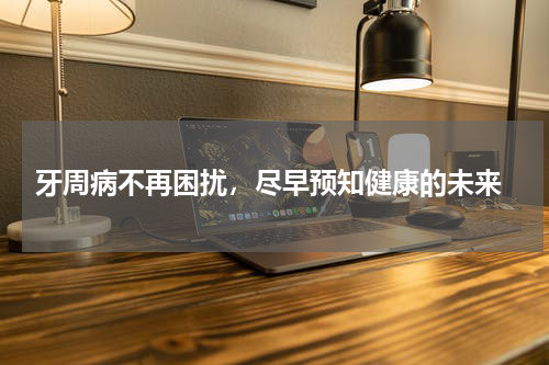  牙周病不再困扰，尽早预知健康的未来
