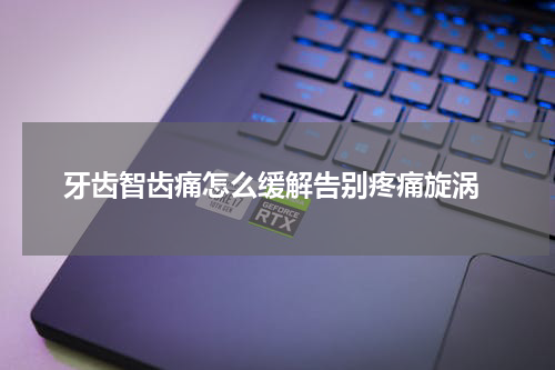  牙齿智齿痛怎么缓解告别疼痛旋涡